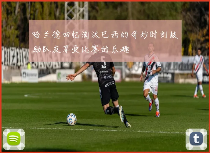 哈兰德回忆淘汰巴西的奇妙时刻鼓励队友享受比赛的乐趣