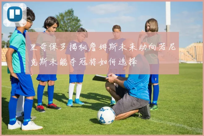里奇保罗揭秘詹姆斯未来动向若尼克斯未能夺冠将如何选择