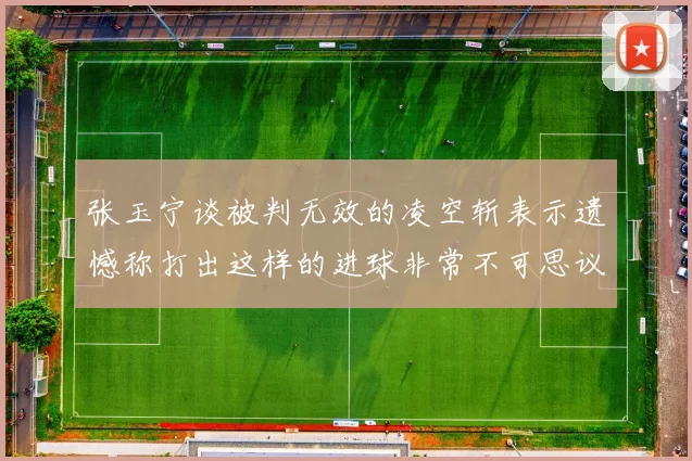 张玉宁谈被判无效的凌空斩表示遗憾称打出这样的进球非常不可思议
