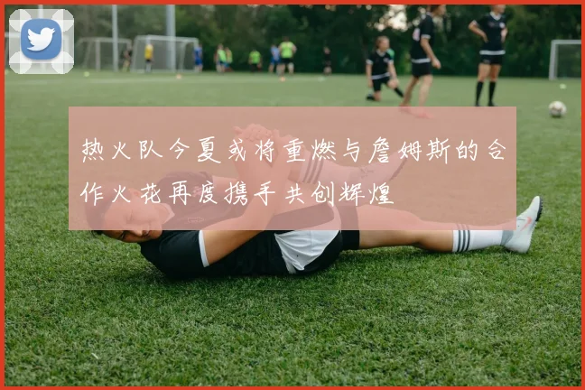 热火队今夏或将重燃与詹姆斯的合作火花再度携手共创辉煌