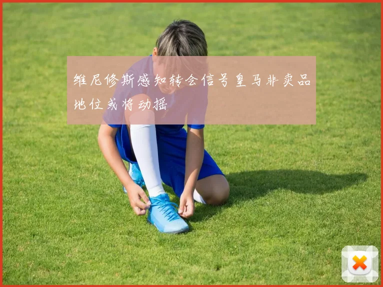 维尼修斯感知转会信号皇马非卖品地位或将动摇