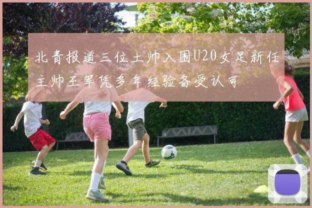 北青报道三位土帅入围U20女足新任主帅王军凭多年经验备受认可