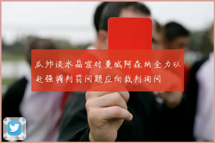 瓜帅谈水晶宫对曼城阿森纳全力以赴强调判罚问题应向裁判询问