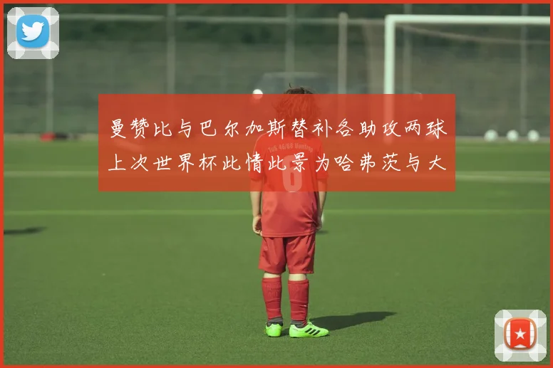 曼赞比与巴尔加斯替补各助攻两球上次世界杯此情此景为哈弗茨与大菲尔