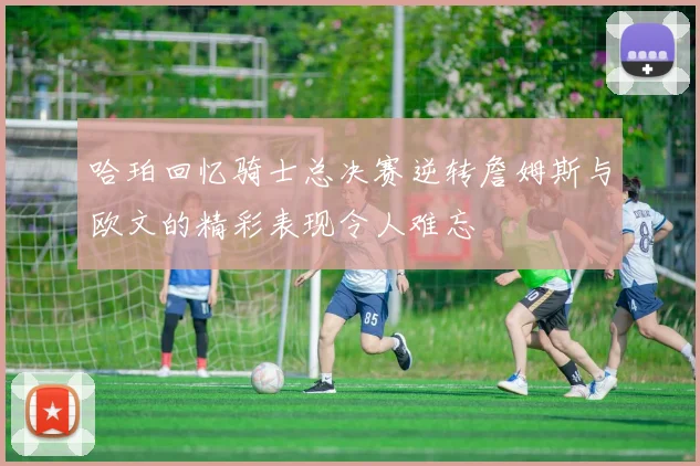 哈珀回忆骑士总决赛逆转詹姆斯与欧文的精彩表现令人难忘