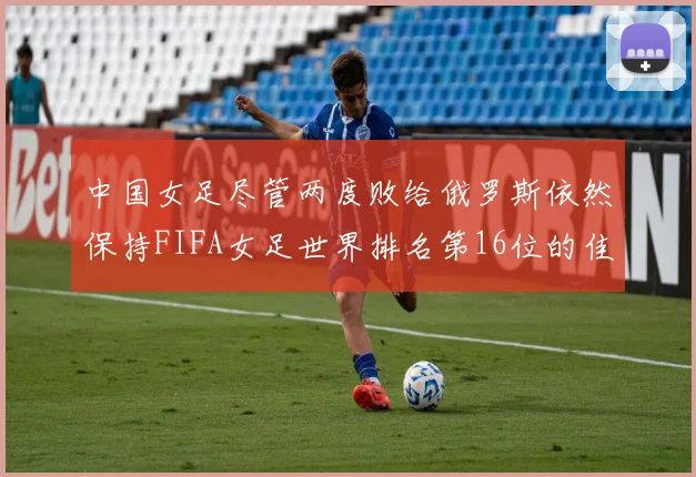 中国女足尽管两度败给俄罗斯依然保持FIFA女足世界排名第16位的佳绩
