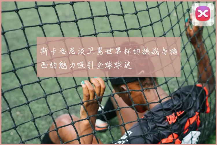 斯卡洛尼谈卫冕世界杯的挑战与梅西的魅力吸引全球球迷