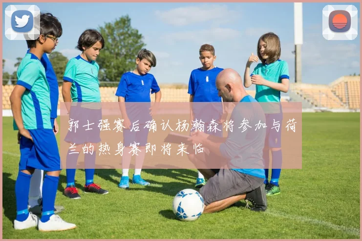 郭士强赛后确认杨瀚森将参加与荷兰的热身赛即将来临