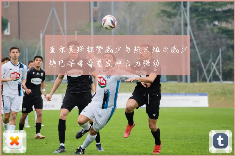 查尔莫斯称赞威少与热火组合威少热巴字母哥首发冲击力强劲