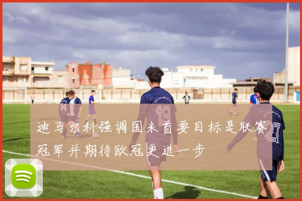 迪马尔科强调国米首要目标是联赛冠军并期待欧冠更进一步