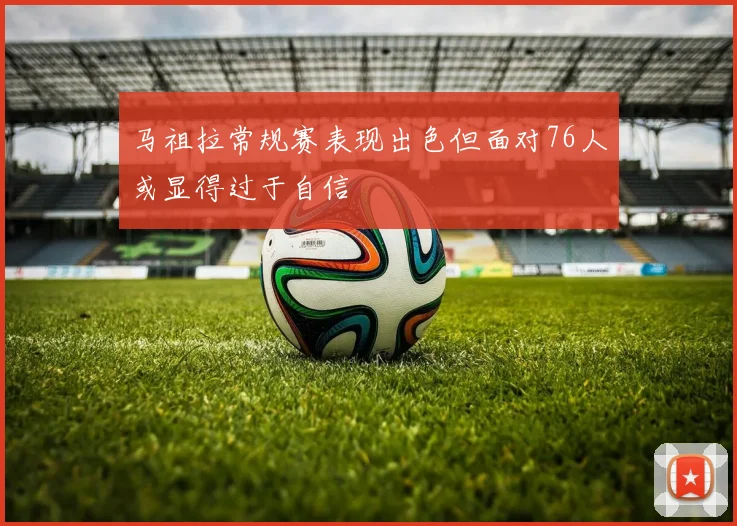 马祖拉常规赛表现出色但面对76人或显得过于自信