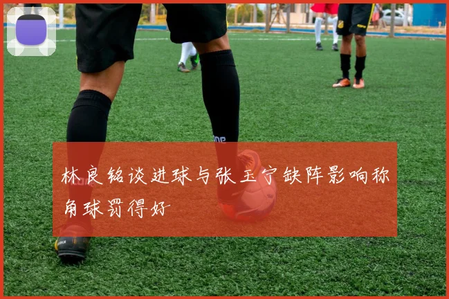 林良铭谈进球与张玉宁缺阵影响称角球罚得好