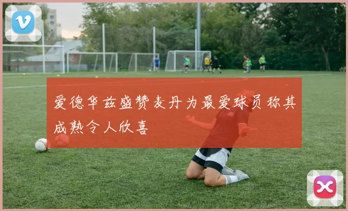 爱德华兹盛赞麦丹为最爱球员称其成熟令人欣喜