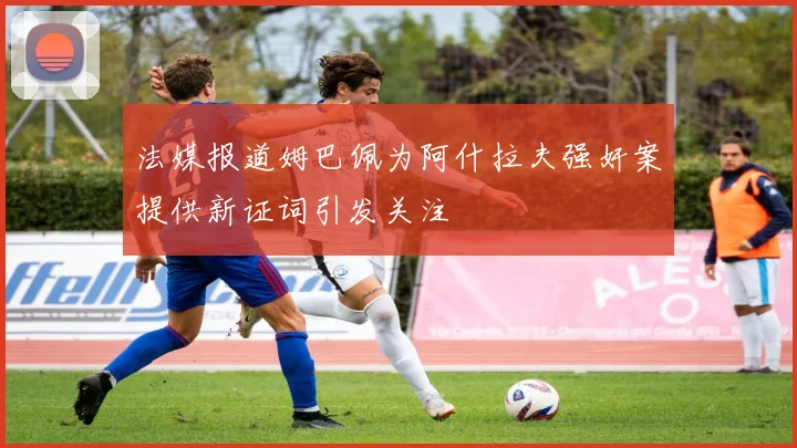 法媒报道姆巴佩为阿什拉夫强奸案提供新证词引发关注