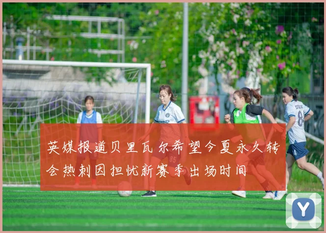 英媒报道贝里瓦尔希望今夏永久转会热刺因担忧新赛季出场时间