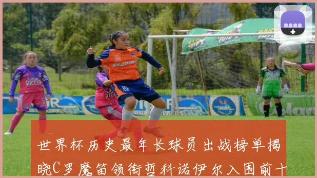 世界杯历史最年长球员出战榜单揭晓C罗魔笛领衔哲科诺伊尔入围前十
