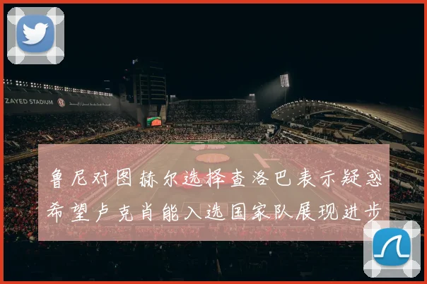 鲁尼对图赫尔选择查洛巴表示疑惑希望卢克肖能入选国家队展现进步