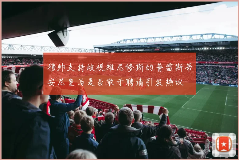 穆帅支持歧视维尼修斯的普雷斯蒂安尼皇马是否敢于聘请引发热议