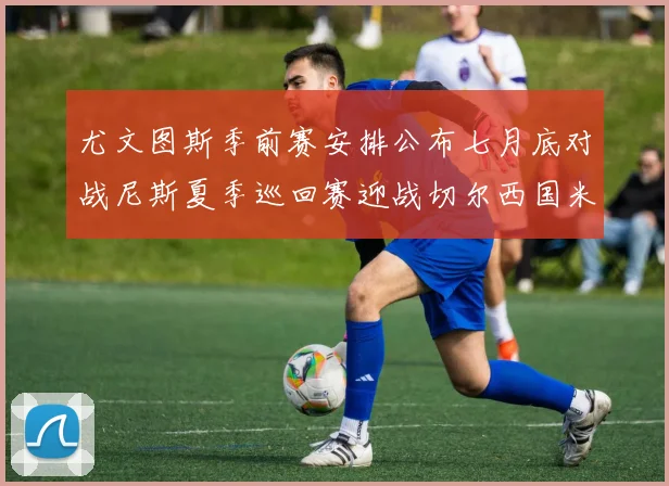 尤文图斯季前赛安排公布七月底对战尼斯夏季巡回赛迎战切尔西国米巴勒莫