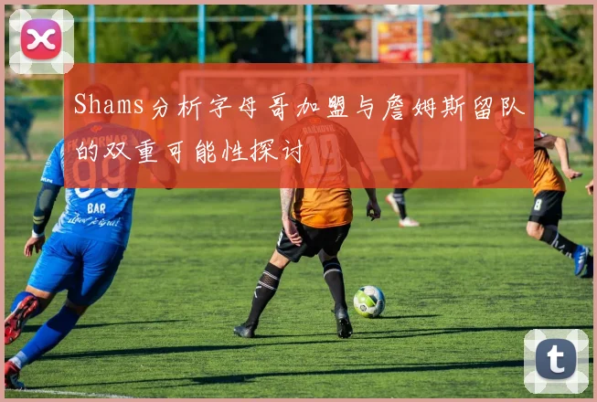 Shams分析字母哥加盟与詹姆斯留队的双重可能性探讨