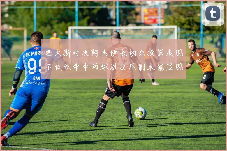 里夫斯对决阿杰伊米切尔投篮表现不佳仅命中两球进攻压制未能显现