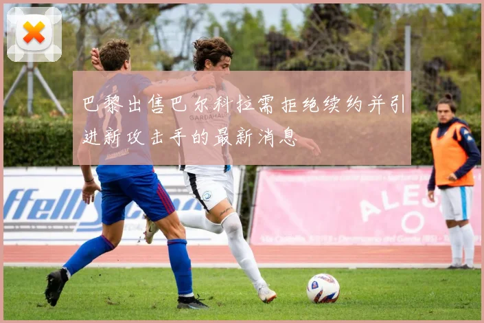 巴黎出售巴尔科拉需拒绝续约并引进新攻击手的最新消息