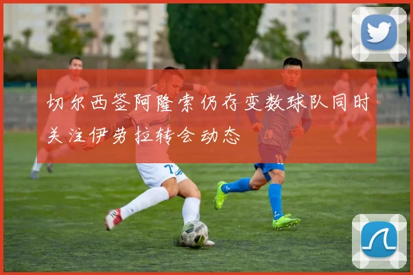 切尔西签阿隆索仍存变数球队同时关注伊劳拉转会动态