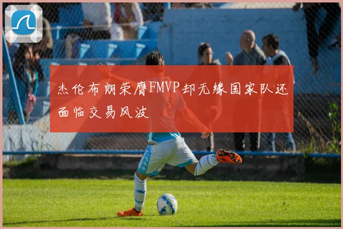杰伦布朗荣膺FMVP却无缘国家队还面临交易风波